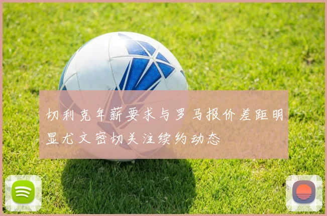 切利克年薪要求与罗马报价差距明显尤文密切关注续约动态