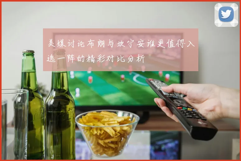 美媒讨论布朗与坎宁安谁更值得入选一阵的精彩对比分析