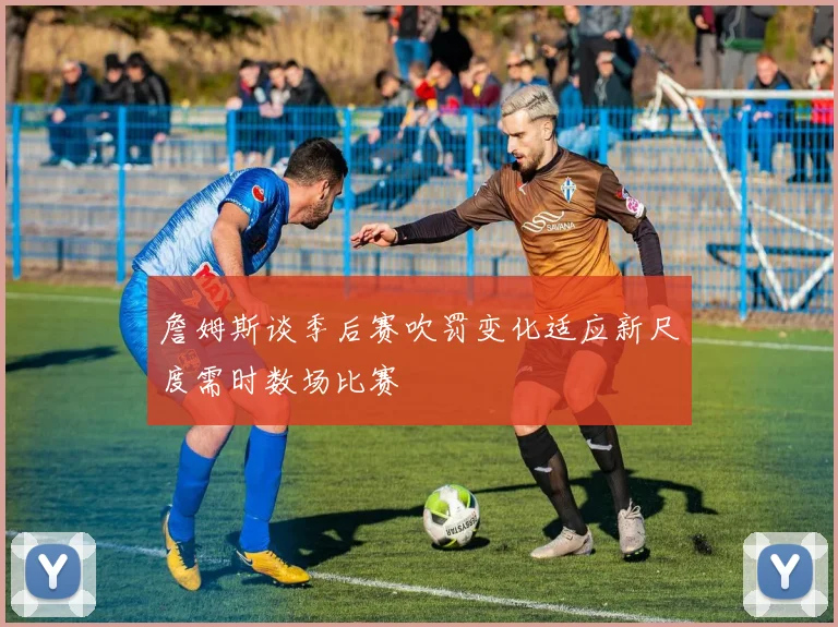 詹姆斯谈季后赛吹罚变化适应新尺度需时数场比赛