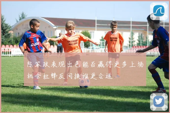 陈家政表现出色能否赢得更多上场机会杜锋反问换谁更合适