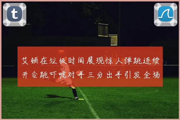 艾顿在垃圾时间展现惊人弹跳连续开合跳吓唬对手三分出手引发全场欢呼