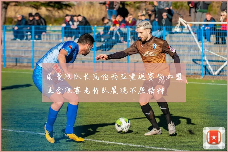 前曼联队长瓦伦西亚重返赛场加盟业余联赛老将队展现不屈精神