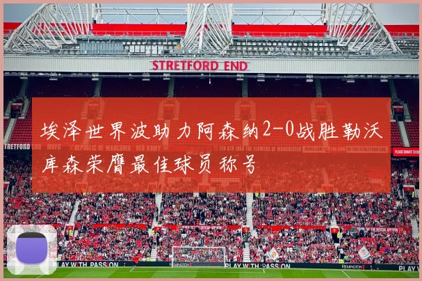 埃泽世界波助力阿森纳2-0战胜勒沃库森荣膺最佳球员称号