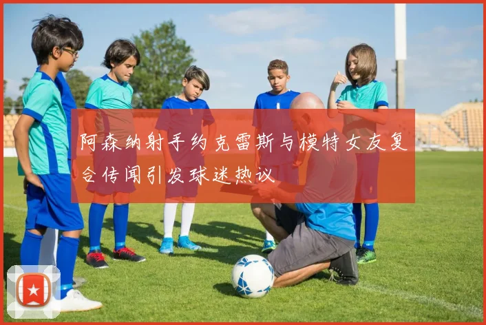 阿森纳射手约克雷斯与模特女友复合传闻引发球迷热议