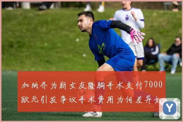 加纳乔为新女友隆胸手术支付7000欧元引发争议手术费用为何差异如此之大