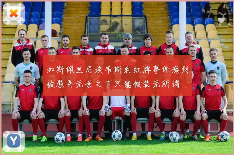 加斯佩里尼谈韦斯利红牌事件感到被愚弄无奈之下只能假装无所谓