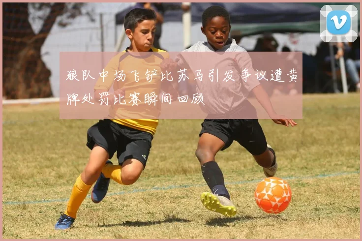 狼队中场飞铲比苏马引发争议遭黄牌处罚比赛瞬间回顾