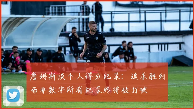 詹姆斯谈个人得分纪录：追求胜利而非数字所有纪录终将被打破