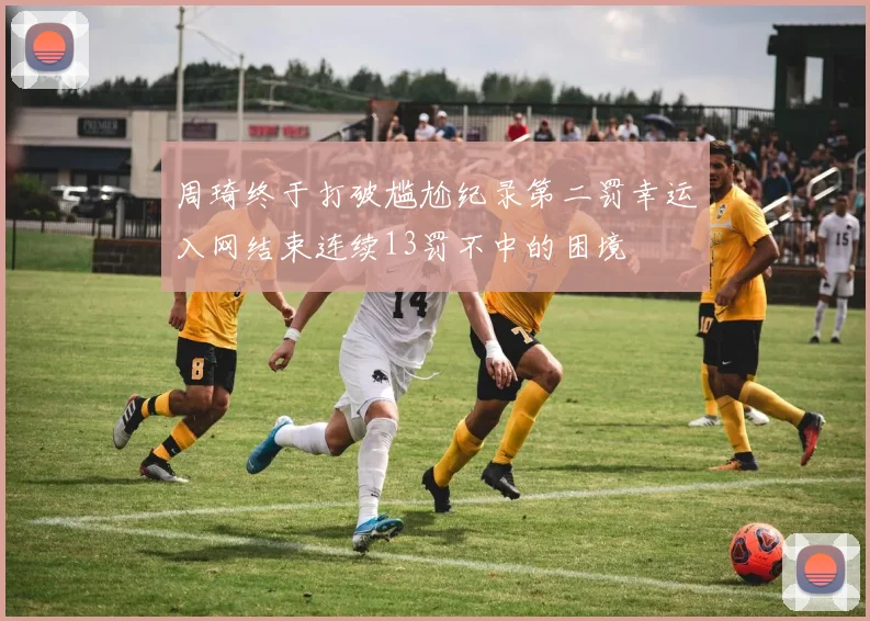 周琦终于打破尴尬纪录第二罚幸运入网结束连续13罚不中的困境