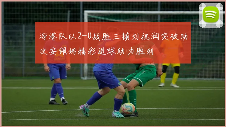 海港队以2-0战胜三镇刘祝润突破助攻安佩姆精彩进球助力胜利
