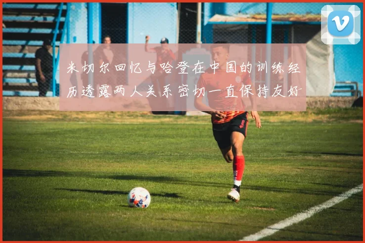 米切尔回忆与哈登在中国的训练经历透露两人关系密切一直保持友好
