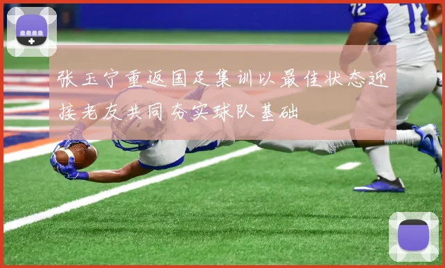 张玉宁重返国足集训以最佳状态迎接老友共同夯实球队基础