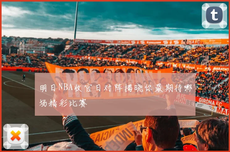 明日NBA收官日对阵揭晓你最期待哪场精彩比赛