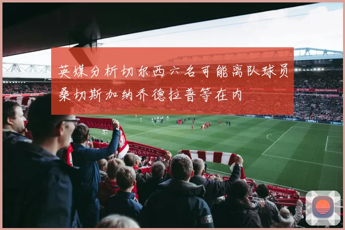 英媒分析切尔西六名可能离队球员桑切斯加纳乔德拉普等在内