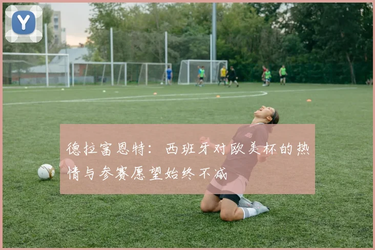 德拉富恩特：西班牙对欧美杯的热情与参赛愿望始终不减
