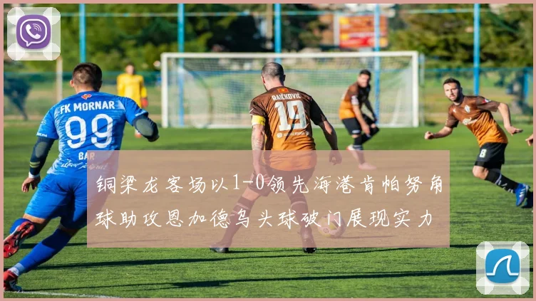 铜梁龙客场以1-0领先海港肯帕努角球助攻恩加德乌头球破门展现实力