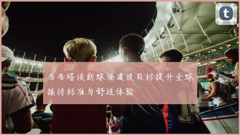 马洛塔谈新球场建设目标提升全球接待标准与舒适体验