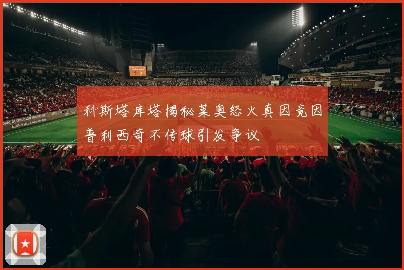 科斯塔库塔揭秘莱奥怒火真因竟因普利西奇不传球引发争议