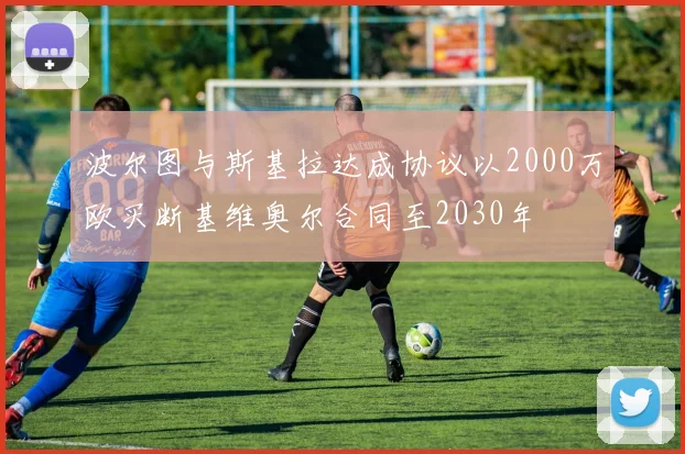 波尔图与斯基拉达成协议以2000万欧买断基维奥尔合同至2030年