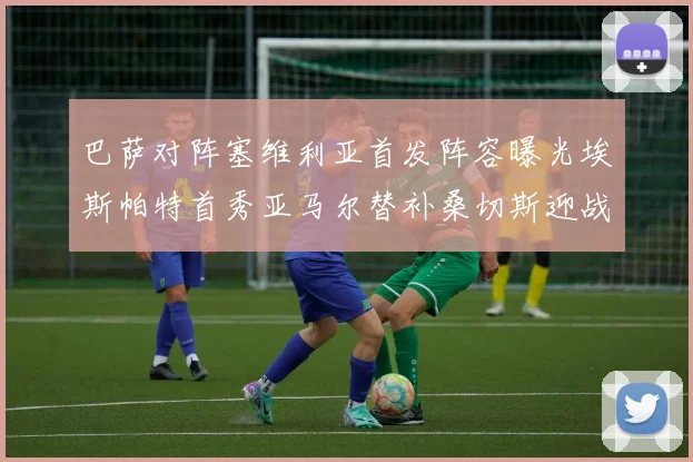 巴萨对阵塞维利亚首发阵容曝光埃斯帕特首秀亚马尔替补桑切斯迎战旧主