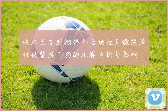 依木兰李新翔替补出场杜月徵陈泽仕被替换下场的比赛分析与影响