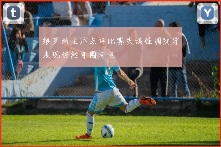 维罗纳主帅点评比赛失误强调防守表现仍然可圈可点