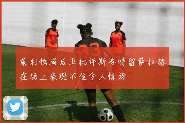 前利物浦后卫批评斯洛特留萨拉赫在场上表现不佳令人惊讶