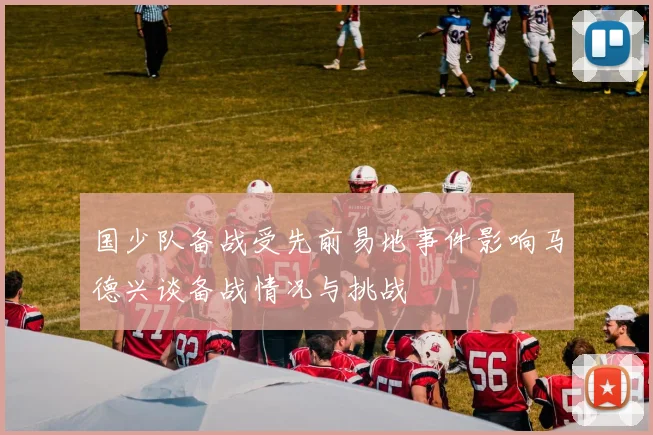 国少队备战受先前易地事件影响马德兴谈备战情况与挑战